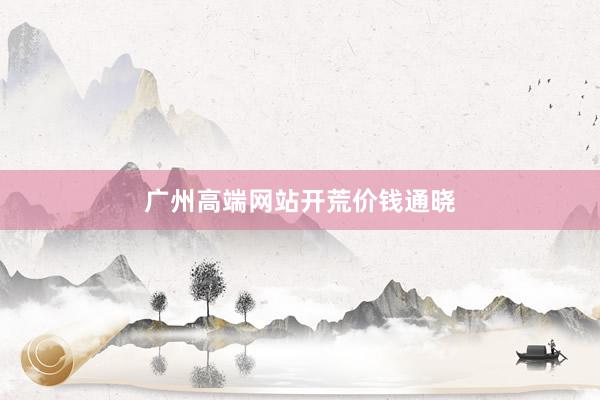 广州高端网站开荒价钱通晓