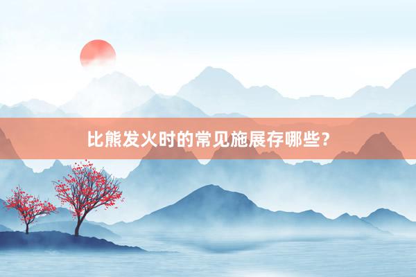 比熊发火时的常见施展存哪些？